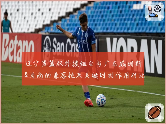 辽宁男篮双外援组合与广东威姆斯&马尚的兼容性及关键时刻作用对比