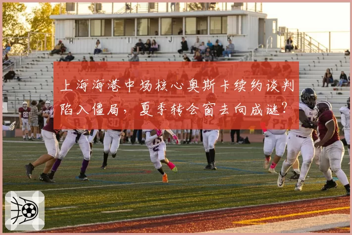 上海海港中场核心奥斯卡续约谈判陷入僵局，夏季转会窗去向成谜？