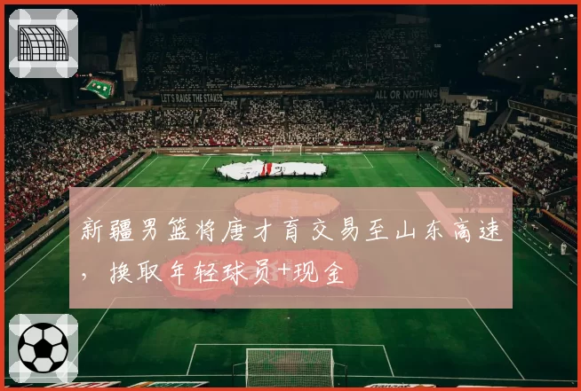 新疆男篮将唐才育交易至山东高速,换取年轻球员+现金