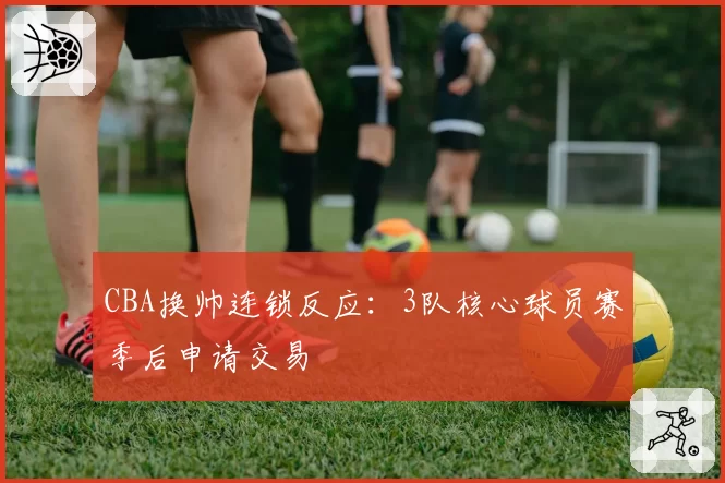 CBA换帅连锁反应：3队核心球员赛季后申请交易